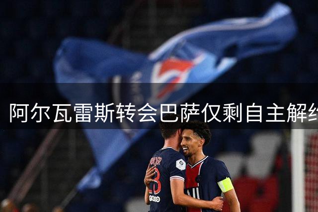 阿尔瓦雷斯转会巴萨仅剩自主解约途径